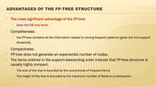 ADVANTAGES OF THE FP-TREE STRUCTURE
 The most significant advantage of the FP-tree
 Scan the DB only twice .
 Completeness:
 the FP-tree contains all the information related to mining frequent patterns (given the min-support
threshold).
 Compactness:
 FP-tree does not generate an exponential number of nodes.
 The items ordered in the support-descending order indicate that FP-tree structure is
usually highly compact.
 The size of the tree is bounded by the occurrences of frequent items
 The height of the tree is bounded by the maximum number of items in a transaction
 