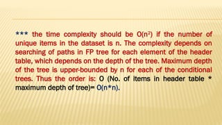 *** the time complexity should be O(n2
) if the number of
unique items in the dataset is n. The complexity depends on
searching of paths in FP tree for each element of the header
table, which depends on the depth of the tree. Maximum depth
of the tree is upper-bounded by n for each of the conditional
trees. Thus the order is: O (No. of items in header table *
maximum depth of tree)= O(n*n).
 