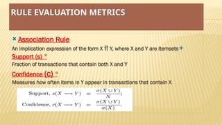 RULE EVALUATION METRICS
 Association Rule

An implication expression of the form X  Y, where X and Y are itemsets
*
Support (s)
Fraction of transactions that contain both X and Y
*
Confidence (c)
Measures how often items in Y appear in transactions that contain X
 