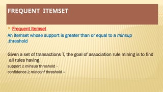 FREQUENT ITEMSET
 Frequent Itemset
An itemset whose support is greater than or equal to a minsup
threshold
.
Given a set of transactions T, the goal of association rule mining is to find
all rules having
-
support ≥ minsup threshold
-
confidence ≥ minconf threshold
 