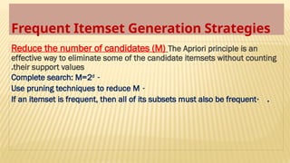 Frequent Itemset Generation Strategies
Reduce the number of candidates (M) The Apriori principle is an
effective way to eliminate some of the candidate itemsets without counting
their support values
.
-
Complete search: M=2d
-
Use pruning techniques to reduce M
- .
If an itemset is frequent, then all of its subsets must also be frequent
 