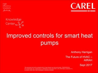 This document and all its contents are for Carel internal use only and strictly CONFIDENTIAL
All unauthorized use, reproduction or distribution of this document or the information contained in it,
by anyone other than Carel employees is severely forbidden
Improved controls for smart heat
pumps
Anthony Harrigan
The Future of HVAC –
AIRAH
Sept 2017
This document and all its contents are for Carel internal use only and strictly CONFIDENTIAL
All unauthorized use, reproduction or distribution of this document or the information contained in it,
by anyone other than Carel employees is severely forbidden
 
