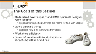 #engageug
The Goals of this Session
• Understand how Eclipse™ and IBM® Domino® Designer
work together
• especially by using helpful things that “come for free” with Eclipse
• Avoid breaking things
• and learn how to fix them when they break
• Work more efficiently
• Some information will be old hat, some  
(hopefully) will be brand new
!3
 