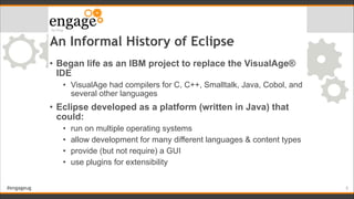#engageug
An Informal History of Eclipse
• Began life as an IBM project to replace the VisualAge®
IDE
• VisualAge had compilers for C, C++, Smalltalk, Java, Cobol, and
several other languages
• Eclipse developed as a platform (written in Java) that
could:
• run on multiple operating systems
• allow development for many different languages & content types
• provide (but not require) a GUI
• use plugins for extensibility
!5
 