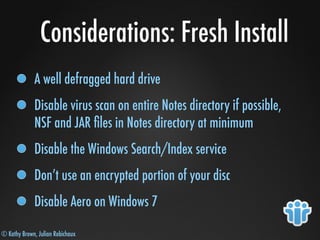 © Kathy Brown, Julian Robichaux
Considerations: Fresh Install
A well defragged hard drive
Disable virus scan on entire Notes directory if possible,
NSF and JAR ﬁles in Notes directory at minimum
Disable the Windows Search/Index service
Don’t use an encrypted portion of your disc
Disable Aero on Windows 7
 