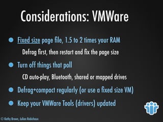 © Kathy Brown, Julian Robichaux
Considerations: VMWare
Fixed size page ﬁle, 1.5 to 2 times your RAM
Defrag ﬁrst, then restart and ﬁx the page size
Turn off things that poll
CD auto-play, Bluetooth, shared or mapped drives
Defrag+compact regularly (or use a ﬁxed size VM)
Keep your VMWare Tools (drivers) updated
 