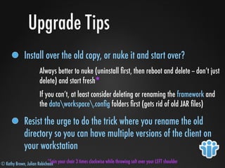 © Kathy Brown, Julian Robichaux
Upgrade Tips
Install over the old copy, or nuke it and start over?
Always better to nuke (uninstall ﬁrst, then reboot and delete -- don’t just
delete) and start fresh*
If you can’t, at least consider deleting or renaming the framework and
the dataworkspace.conﬁg folders ﬁrst (gets rid of old JAR ﬁles)
Resist the urge to do the trick where you rename the old
directory so you can have multiple versions of the client on
your workstation
*Spin your chair 3 times clockwise while throwing salt over your LEFT shoulder
 