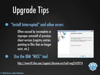 © Kathy Brown, Julian Robichaux
Upgrade Tips
“Install Interrupted” and other errors
Often caused by incomplete or
improper uninstall of previous
client version (registry entries
pointing to ﬁles that no longer
exist, etc.)
Use the IBM “NICE” tool
http://www-01.ibm.com/support/docview.wss?uid=swg21459714
 
