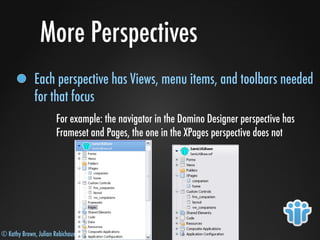 © Kathy Brown, Julian Robichaux
More Perspectives
Each perspective has Views, menu items, and toolbars needed
for that focus
For example: the navigator in the Domino Designer perspective has
Frameset and Pages, the one in the XPages perspective does not
 