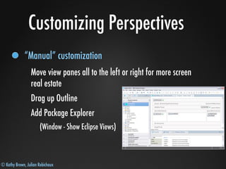© Kathy Brown, Julian Robichaux
Customizing Perspectives
“Manual” customization
Move view panes all to the left or right for more screen
real estate
Drag up Outline
Add Package Explorer
(Window - Show Eclipse Views)
 