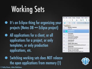 © Kathy Brown, Julian Robichaux
Working Sets
It’s an Eclipse thing for organizing your
projects (Notes DB == Eclipse project)
All applications for a client, or all
applications for a project, or only
templates, or only production
applications, etc.
Switching working sets does NOT release
the open applications from memory (!)
 