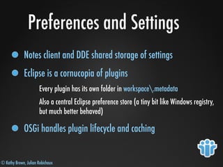 © Kathy Brown, Julian Robichaux
Preferences and Settings
Notes client and DDE shared storage of settings
Eclipse is a cornucopia of plugins
Every plugin has its own folder in workspace.metadata
Also a central Eclipse preference store (a tiny bit like Windows registry,
but much better behaved)
OSGi handles plugin lifecycle and caching
 