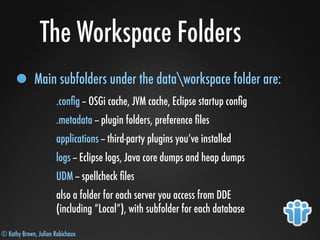 © Kathy Brown, Julian Robichaux
The Workspace Folders
Main subfolders under the dataworkspace folder are:
.conﬁg -- OSGi cache, JVM cache, Eclipse startup conﬁg
.metadata -- plugin folders, preference ﬁles
applications -- third-party plugins you’ve installed
logs -- Eclipse logs, Java core dumps and heap dumps
UDM -- spellcheck ﬁles
also a folder for each server you access from DDE
(including “Local”), with subfolder for each database
 