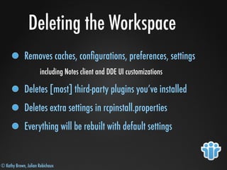 © Kathy Brown, Julian Robichaux
Deleting the Workspace
Removes caches, conﬁgurations, preferences, settings
including Notes client and DDE UI customizations
Deletes [most] third-party plugins you’ve installed
Deletes extra settings in rcpinstall.properties
Everything will be rebuilt with default settings
 