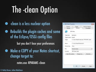 © Kathy Brown, Julian Robichaux
The -clean Option
-clean is a less nuclear option
Rebuilds the plugin caches and some
of the Eclipse/OSGi conﬁg ﬁles
but you don’t lose your preferences
Make a COPY of your Notes shortcut,
change target to:
notes.exe -RPARAMS -clean
 