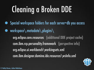 © Kathy Brown, Julian Robichaux
Cleaning a Broken DDE
Special workspace folders for each server+db you access
workspace.metadata.plugins
org.eclipse.core.resources (additional DDE project cache)
com.ibm.rcp.personality.framework (perspective info)
org.eclipse.ui.workbenchworkingsets.xml
com.ibm.designer.domino.ide.resourceswsInfo.xml
 