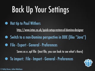 © Kathy Brown, Julian Robichaux
Back Up Your Settings
Hat tip to Paul Withers
http://www.intec.co.uk/quick-setup-restore-of-domino-designer
Switch to a non-Domino perspective in DDE (like “Java”)
File - Export - General - Preferences
Saves as a .epf ﬁle (text ﬁle, you can look to see what’s there)
To import: File - Import - General - Preferences
 