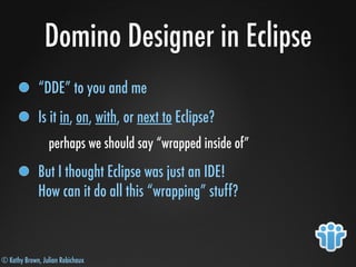 © Kathy Brown, Julian Robichaux
Domino Designer in Eclipse
“DDE” to you and me
Is it in, on, with, or next to Eclipse?
perhaps we should say “wrapped inside of”
But I thought Eclipse was just an IDE!
How can it do all this “wrapping” stuff?
 