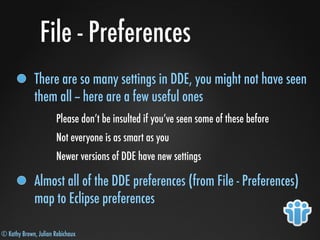 © Kathy Brown, Julian Robichaux
File - Preferences
There are so many settings in DDE, you might not have seen
them all -- here are a few useful ones
Please don’t be insulted if you’ve seen some of these before
Not everyone is as smart as you
Newer versions of DDE have new settings
Almost all of the DDE preferences (from File - Preferences)
map to Eclipse preferences
 