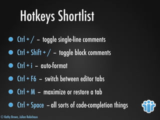 © Kathy Brown, Julian Robichaux
Hotkeys Shortlist
Ctrl + / -- toggle single-line comments
Ctrl + Shift + / -- toggle block comments
Ctrl + i -- auto-format
Ctrl + F6 -- switch between editor tabs
Ctrl + M -- maximize or restore a tab
Ctrl + Space -- all sorts of code-completion things
 