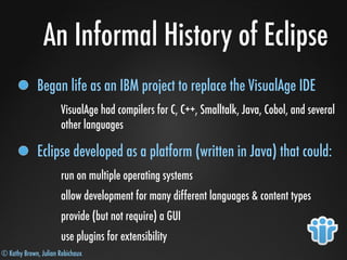 © Kathy Brown, Julian Robichaux
An Informal History of Eclipse
Began life as an IBM project to replace the VisualAge IDE
VisualAge had compilers for C, C++, Smalltalk, Java, Cobol, and several
other languages
Eclipse developed as a platform (written in Java) that could:
run on multiple operating systems
allow development for many different languages & content types
provide (but not require) a GUI
use plugins for extensibility
 
