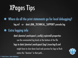 © Kathy Brown, Julian Robichaux
XPages Tips
Where do all the print statements go for local debugging?
log.nsf -or- dataIBM_TECHNICAL_SUPPORTconsole.log
Extra logging info
datadominoworkspace.conﬁgrcpinstall.properties
see the commented log levels at the bottom of the ﬁle
logs to datadominoworkspacelogstrace-log-0.xml
might have to shut down local web preview for logs to ﬂush
notice the “domino” in that path...
 