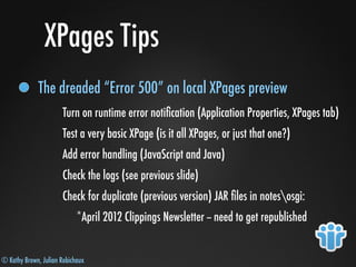 © Kathy Brown, Julian Robichaux
XPages Tips
The dreaded “Error 500” on local XPages preview
Turn on runtime error notiﬁcation (Application Properties, XPages tab)
Test a very basic XPage (is it all XPages, or just that one?)
Add error handling (JavaScript and Java)
Check the logs (see previous slide)
Check for duplicate (previous version) JAR ﬁles in notesosgi:
*April 2012 Clippings Newsletter -- need to get republished
 