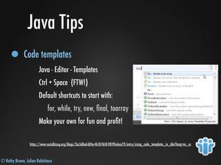 © Kathy Brown, Julian Robichaux
Java Tips
Code templates
Java - Editor - Templates
Ctrl + Space (FTW!)
Default shortcuts to start with:
for, while, try, new, ﬁnal, toarray
Make your own for fun and proﬁt!
https://www.socialbizug.org/blogs/2ec5d0ed-d04e-4b18-9610-9819fcebca79/entry/using_code_templates_in_dde?lang=en_us
 