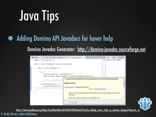 © Kathy Brown, Julian Robichaux
Java Tips
Adding Domino API Javadocs for hover help
Domino Javadoc Generator: http://domino-javadoc.sourceforge.net
https://www.socialbizug.org/blogs/2ec5d0ed-d04e-4b18-9610-9819fcebca79/entry/adding_hover_help_to_domino_designer?lang=en_us
 