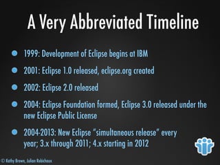 © Kathy Brown, Julian Robichaux
A Very Abbreviated Timeline
1999: Development of Eclipse begins at IBM
2001: Eclipse 1.0 released, eclipse.org created
2002: Eclipse 2.0 released
2004: Eclipse Foundation formed, Eclipse 3.0 released under the
new Eclipse Public License
2004-2013: New Eclipse “simultaneous release” every
year; 3.x through 2011; 4.x starting in 2012
 
