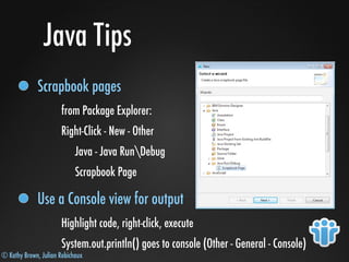 © Kathy Brown, Julian Robichaux
Java Tips
Scrapbook pages
from Package Explorer:
Right-Click - New - Other
Java - Java RunDebug
Scrapbook Page
Use a Console view for output
Highlight code, right-click, execute
System.out.println() goes to console (Other - General - Console)
 