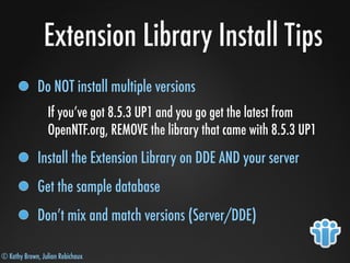 © Kathy Brown, Julian Robichaux
Extension Library Install Tips
Do NOT install multiple versions
If you’ve got 8.5.3 UP1 and you go get the latest from
OpenNTF.org, REMOVE the library that came with 8.5.3 UP1
Install the Extension Library on DDE AND your server
Get the sample database
Don’t mix and match versions (Server/DDE)
 