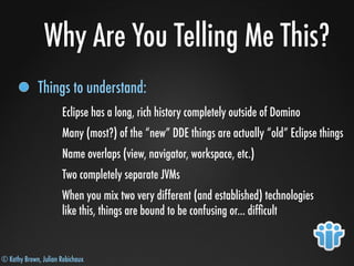 © Kathy Brown, Julian Robichaux
Why Are You Telling Me This?
Things to understand:
Eclipse has a long, rich history completely outside of Domino
Many (most?) of the “new” DDE things are actually “old” Eclipse things
Name overlaps (view, navigator, workspace, etc.)
Two completely separate JVMs
When you mix two very different (and established) technologies
like this, things are bound to be confusing or... difﬁcult
 