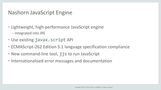 Copyright © 2014, Oracle and/or its affiliates. All rights reserved. 
Nashorn JavaScript Engine 
• Lightweight, high-performance JavaScript engine 
– Integrated into JRE 
• Use existing javax.script API 
• ECMAScript-262 Edition 5.1 language specification compliance 
• New command-line tool, jjs to run JavaScript 
• Internationalised error messages and documentation 
 