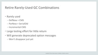 Retire Rarely-Used GC Combinations 
• Rarely used 
– DefNew + CMS 
– ParNew + SerialOld 
– Incremental CMS 
• Large testing effort for little return 
• Will generate deprecated option messages 
– Won’t disappear just yet 
Copyright © 2014, Oracle and/or its affiliates. All rights reserved. 
 