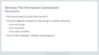 Remove The Permanent Generation 
• No more need to tune the size of it 
• Current objects moved to Java heap or native memory 
– Interned strings 
– Class metadata 
– Class static variables 
• Part of the HotSpot, JRockit convergence 
Copyright © 2014, Oracle and/or its affiliates. All rights reserved. 
Permanently 
 