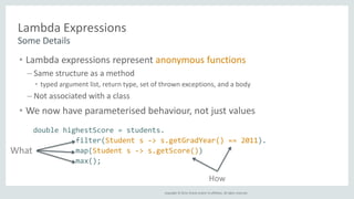 Copyright © 2014, Oracle and/or its affiliates. All rights reserved. 
Lambda Expressions 
Some Details 
• Lambda expressions represent anonymous functions 
– Same structure as a method 
• typed argument list, return type, set of thrown exceptions, and a body 
– Not associated with a class 
• We now have parameterised behaviour, not just values 
double highestScore = students. 
filter(Student s -> s.getGradYear() == 2011). 
map(Student s -> s.getScore()) 
max(); 
What 
How 
 