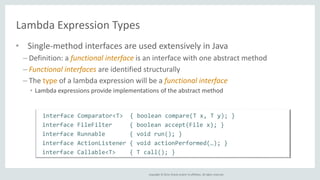 Copyright © 2014, Oracle and/or its affiliates. All rights reserved. 
Lambda Expression Types 
• Single-method interfaces are used extensively in Java 
– Definition: a functional interface is an interface with one abstract method 
– Functional interfaces are identified structurally 
– The type of a lambda expression will be a functional interface 
• Lambda expressions provide implementations of the abstract method 
interface Comparator<T> { boolean compare(T x, T y); } 
interface FileFilter { boolean accept(File x); } 
interface Runnable { void run(); } 
interface ActionListener { void actionPerformed(…); } 
interface Callable<T> { T call(); } 
 