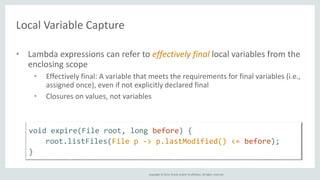 Copyright © 2014, Oracle and/or its affiliates. All rights reserved. 
Local Variable Capture 
• Lambda expressions can refer to effectively final local variables from the 
enclosing scope 
• Effectively final: A variable that meets the requirements for final variables (i.e., 
assigned once), even if not explicitly declared final 
• Closures on values, not variables 
void expire(File root, long before) { 
root.listFiles(File p -> p.lastModified() <= before); 
} 
 