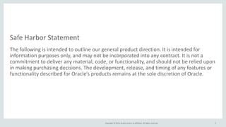 Safe Harbor Statement 
The following is intended to outline our general product direction. It is intended for 
information purposes only, and may not be incorporated into any contract. It is not a 
commitment to deliver any material, code, or functionality, and should not be relied upon 
in making purchasing decisions. The development, release, and timing of any features or 
functionality described for Oracle’s products remains at the sole discretion of Oracle. 
Copyright © 2014, Oracle and/or its affiliates. All rights reserved. 
2 
 