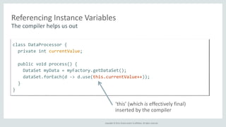 Referencing Instance Variables 
The compiler helps us out 
Copyright © 2014, Oracle and/or its affiliates. All rights reserved. 
class DataProcessor { 
private int currentValue; 
public void process() { 
DataSet myData = myFactory.getDataSet(); 
dataSet.forEach(d -> d.use(this.currentValue++)); 
} 
} 
‘this’ (which is effectively final) 
inserted by the compiler 
 