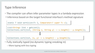 static T void sort(List<T> l, Comparator<? super T> c); 
List<String> list = getList(); 
Collections.sort(list, (String x, String y) -> x.length() - y.length()); 
Collections.sort(list, (x, y) -> x.length() - y.length()); 
Copyright © 2014, Oracle and/or its affiliates. All rights reserved. 
Type Inference 
• The compiler can often infer parameter types in a lambda expression 
 Inferrence based on the target functional interface’s method signature 
• Fully statically typed (no dynamic typing sneaking in) 
– More typing with less typing 
 