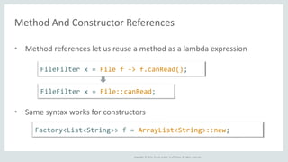 Method And Constructor References 
• Method references let us reuse a method as a lambda expression 
FileFilter x = File f -> f.canRead(); 
FileFilter x = File::canRead; 
• Same syntax works for constructors 
Factory<List<String>> f = ArrayList<String>::new; 
Copyright © 2014, Oracle and/or its affiliates. All rights reserved. 
 