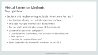 Copyright © 2014, Oracle and/or its affiliates. All rights reserved. 
Virtual Extension Methods 
Stop right there! 
• Err, isn’t this implementing multiple inheritance for Java? 
• Yes, but Java already has multiple inheritance of types 
• This adds multiple inheritance of behavior too 
• But not state, which is where most of the trouble is 
• Can still be a source of complexity 
• Class implements two interfaces, both of which have default methods 
• Same signature 
• How does the compiler differentiate? 
• Static methods also allowed in interfaces in Java SE 8 
 