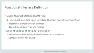Functional Interface Definition 
• Single Abstract Method (SAM) type 
• A functional interface is an interface that has one abstract method 
– Represents a single function contract 
– Doesn’t mean it only has one method 
• @FunctionalInterface annotation 
– Helps ensure the functional interface contract is honoured 
– Compiler error if not a SAM 
Copyright © 2014, Oracle and/or its affiliates. All rights reserved. 
 