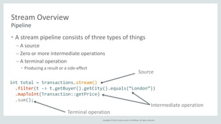 Source 
Copyright © 2014, Oracle and/or its affiliates. All rights reserved. 
Stream Overview 
Pipeline 
• A stream pipeline consists of three types of things 
– A source 
– Zero or more intermediate operations 
– A terminal operation 
• Producing a result or a side-effect 
int total = transactions.stream() 
.filter(t -> t.getBuyer().getCity().equals(“London”)) 
.mapToInt(Transaction::getPrice) 
.sum(); 
Intermediate operation 
Terminal operation 
 