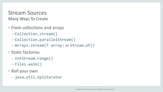 Copyright © 2014, Oracle and/or its affiliates. All rights reserved. 
Stream Sources 
Many Ways To Create 
• From collections and arrays 
– Collection.stream() 
– Collection.parallelStream() 
– Arrays.stream(T array) or Stream.of() 
• Static factories 
– IntStream.range() 
– Files.walk() 
• Roll your own 
– java.util.Spliterator 
 