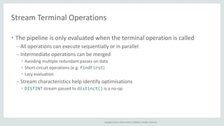 Stream Terminal Operations 
• The pipeline is only evaluated when the terminal operation is called 
– All operations can execute sequentially or in parallel 
– Intermediate operations can be merged 
• Avoiding multiple redundant passes on data 
• Short-circuit operations (e.g. findFirst) 
• Lazy evaluation 
– Stream characteristics help identify optimisations 
• DISTINT stream passed to distinct() is a no-op 
Copyright © 2014, Oracle and/or its affiliates. All rights reserved. 
 