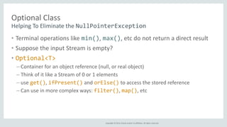 Helping To Eliminate the NullPointerException 
Copyright © 2014, Oracle and/or its affiliates. All rights reserved. 
Optional Class 
• Terminal operations like min(), max(), etc do not return a direct result 
• Suppose the input Stream is empty? 
• Optional<T> 
– Container for an object reference (null, or real object) 
– Think of it like a Stream of 0 or 1 elements 
– use get(), ifPresent() and orElse() to access the stored reference 
– Can use in more complex ways: filter(), map(), etc 
 