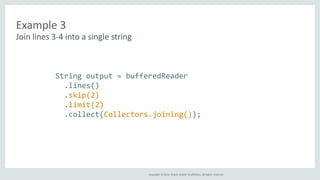 Copyright © 2014, Oracle and/or its affiliates. All rights reserved. 
Example 3 
Join lines 3-4 into a single string 
String output = bufferedReader 
.lines() 
.skip(2) 
.limit(2) 
.collect(Collectors.joining()); 
 